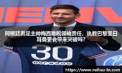 阿根廷男足主帅梅西难脱领袖责任，执教巴黎圣日耳曼更会带来突破吗？
