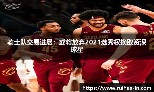 骑士队交易进展：或将放弃2021选秀权换取资深球星