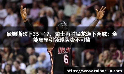 詹姆斯砍下35+17，骑士再胜猛龙连下两城：全能詹皇引领球队势不可挡