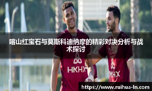 喀山红宝石与莫斯科迪纳摩的精彩对决分析与战术探讨