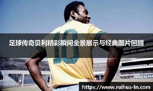 足球传奇贝利精彩瞬间全景展示与经典图片回顾
